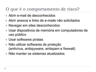 O que é o comportamento de risco?
   Abrir e-mail de desconhecidos
   Abrir anexos e links de e-mails não solicitados
   Navegar em sites desconhecidos
   Usar dispositivos de memória em computadores de
    uso público
   Usar softwares piratas
   Não utilizar softwares de proteção
    (antivírus, antispyware, antispam e firewall)
   Não manter os sistemas atualizados
 