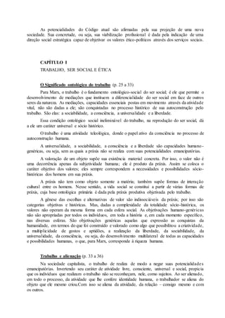 As potencialidades do Código atual são afirmadas pela sua projeção de uma nova 
sociedade. Sua concretude, ou seja, sua viabilização profissional é dada pela indicação de uma 
direção social estratégica capaz de objetivar os valores ético-políticos através dos serviços sociais. 
CAPÍTULO I 
TRABALHO, SER SOCIAL E ÉTICA 
O Significado ontológico do trabalho (p. 25 a 33) 
Para Marx, o trabalho é o fundamento ontológico-social do ser social; é ele que permite o 
desenvolvimento de mediações que instituem a diferencialidade do ser social em face de outros 
seres da natureza. As mediações, capacidades essenciais postas em movimento através da atividade 
vital, não são dadas a ele; são conquistadas no processo histórico de sua autoconstrução pelo 
trabalho. São elas: a sociabilidade, a consciência, a universalidade e a liberdade. 
Essa condição ontológico social ineliminável do trabalho, na reprodução do ser social, dá 
a ele um caráter universal e sócio histórico. 
O trabalho é uma atividade teleológica, donde o papel ativo da consciência no processo de 
autoconstrução humana. 
A universalidade, a sociabilidade, a consciência e a liberdade são capacidades humano - 
genéricas, ou seja, sem as quais a práxis não se realiza com suas potencialidades emancipatórias. 
A valoração de um objeto supõe sua existência material concreta. Por isso, o valor não é 
uma decorrência apenas da subjetividade humana; ele é produto da práxis. Assim se coloca o 
caráter objetivo dos valores; eles sempre correspondem a necessidades e possibilidades sócio-históricas 
dos homens em sua práxis. 
A práxis não tem como objeto somente a matéria; também supõe formas de interação 
cultural entre os homens. Nesse sentido, a vida social se constitui a partir de várias formas de 
práxis, cuja base ontológica primária é dada pela práxis produtiva objetivada pelo trabalho. 
A gênese das escolhas e alternativas de valor são indissociáveis da práxis; por isso são 
categorias objetivas e históricas. Mas, dadas a complexidade da totalidade sócio-histórica, os 
valores não operam da mesma forma em cada esfera social. As objetivações humano-genér icas 
não são apropriadas por todos os indivíduos, em toda a história e, em cada momento específico, 
nas diversas esferas. São objetivações genéricas aquelas que expressão as conquistas da 
humanidade, em termos do que foi construído e valorado como algo que possibilitou a criatividade, 
a multiplicidade de gostos e aptidões, a realização da liberdade, da sociabilidade, da 
universalidade, da consciência, ou seja, do desenvolvimento multilateral de todas as capacidades 
e possibilidades humanas, o que, para Marx, corresponde à riqueza humana. 
Trabalho e alienação (p. 33 a 36) 
Na sociedade capitalista, o trabalho de realiza de modo a negar suas potencialidade s 
emancipatórias. Invertendo seu caráter de atividade livre, consciente, universal e social, propicia 
que os indivíduos que realizam o trabalho não se reconheçam, nele, como sujeitos. Ao ser alienado, 
em todo o processo, da atividade que lhe confere identidade humana, o trabalhador se aliena do 
objeto que ele mesmo criou.Com isso se aliena da atividade, da relação – consigo mesmo e com 
os outros. 
 