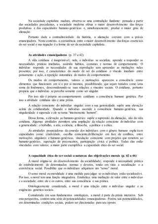 Na sociedade capitalista madura, observa-se uma contradição fundante: pensada a partir 
das sociedades precedentes, a sociedade moderna efetua o maior desenvolvimento das forças 
produtivas e das capacidades humano-genéricas e, simultaneamente, produz o maior grau de 
alienação 
Portanto dada a contraditoriedade da história, a alienação coexiste com a práxis 
emancipadora. Neste contexto, a coexistência entre o maior desenvolvimento das forças essenciais 
do ser social e sua negação é a forma de ser da sociedade capitalista. 
As atividades emancipadoras (p. 37 a 42) 
A vida cotidiana é insuprimível; nela, o indivíduo se socializa, aprende a responder as 
necessidades práticas imediatas, assimila hábitos, costumes e normas de comportamento. O 
indivíduo responde as necessidades de sua reprodução sem apreender as mediações nelas 
presentes; por isso, é característico do modo de ser do cotidiano o vínculo imediato entre 
pensamento e ação, a repetição automática de modos de comportamento. 
Os modos de comportamento, valores e motivações aparecem a consciência como 
elementos que funcionam em si e por si mesmos, possibilitando que sejam tratados como uma 
soma de fenômenos, desconsiderando-se suas relações e vínculos sociais. O cotidiano, portanto 
propicia que o indivíduo se perceba somente como ser singular. 
Por isso não é próprio ao comportamento cotidiano a consciência humano genérica. Por 
isso a atividade cotidiana não é uma práxis. 
A relação consciente do indivíduo singular com a sua genericidade supõe uma elevação 
acima da cotidianidade. Quando o individuo ascende à consciência humano-genérica, sua 
singularidade é superada e ele se torna “inteiramente homem”. 
Dessa forma, a elevação ao humano-genérico supõe a supressão da alienação, não da vida 
cotidiana. Algumas atividades permitem uma ampliação da relação consciente do indivíduo com 
a genericidade: o trabalho, a arte, a ciência, a filosofia, a política e a ética. 
As atividades propiciadoras da conexão dos indivíduos com o gênero humano explic itam 
capacidades como: criatividade, escolha consciente,deliberação em face de conflitos, entre 
motivações singulares e humano-genéricas, vinculação consciente com projetos que remetem ao 
humano-genérico, superação de preconceitos, participação cívica e política. Todas elas estão 
vinculadas com valores; a maior parte exemplifica a capacidade ética do ser social. 
A capacidade ética do ser social: a natureza das objetivações morais (p. 42 a 46) 
A moral origina-se do desenvolvimento da sociabilidade; responde à necessidade prática 
de estabelecimento de determinadas normas e deveres, tendo em vista a socialização e a 
convivência social. Possibilita que os indivíduos adquiriam um “senso” moral. 
O senso moral ou moralidade é uma medida para julgar se os indivíduos estão socializados. 
Por isso, a moral tem uma função integradora. Estabelece uma mediação de valor entre o indivíduo 
e a sociedade; entre ele e os outros, entre sua consciência e sua prática. 
Ontologicamente considerada, a moral é uma relação entre o indivíduo singular e as 
exigências genérico-sociais. 
Considerada em seus fundamentos ontológicos, a moral é parte da práxis interativa. Sob 
esta perspectiva, contém uma série de potencialidades emancipadoras. Porém, tais potencialidades, 
em determinadas condições sociais, podem ser direcionadas para seu oposto. 
 