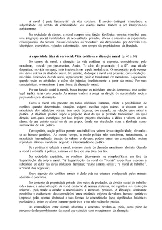 A moral é parte fundamental da vida cotidiana. É preciso distinguir consciência e 
subjetividade no âmbito da cotidianidade, os valores morais tendem a ser interiorizados 
acriticamente. 
Na sociedade de classes, a moral cumpre uma função ideológica precisa: contribui para 
uma integração social viabilizadora de necessidades privadas, alheias e estranhas às capacidades 
emancipadoras do homem. Nessas condições as “escolhas” são direcionadas por determina ntes 
ideológicos coercitivos, voltados a dominação; nem sempre são propiciadoras da liberdade. 
A capacidade ética do ser social: Vida cotidiana e alienação moral (p. 46 a 54) 
No campo da moral, a alienação da vida cotidiana se expressa, especialmente pelo 
moralismo, movido por preconceitos. Assim, “o afeto do preconceito é a fé”, uma atitude 
dogmática, movida em geral, pelo irracionalismo e pela intolerância. O preconceito pode ocorrer 
nas várias esferas da atividade social. No entanto, dado que a moral está presente, como mediação, 
nas várias dimensões da vida social, o preconceito pode se transformar em moralismo, o que ocorre 
quando todas as atividades e ações são julgadas imediatamente a partir da moral. Por suas 
características, o moralismo é uma forma de alienação moral. 
Por sua função social (a moral), busca integrar os indivíduos através de normas; esse caráter 
legal implica uma certa coerção. As normas tendem a coagir na direção de necessidades sociais 
perpassadas pela dominação. 
Como a moral está presente em todas atividades humanas, existe a possibilidade de 
conflitos quando determinadas situações exigem escolhas cujos valores se chocam com a 
moralidade dos indivíduos sociais; isso pode decorrer, por exemplo, na relação entre moral e 
política. A atividade política supõe a projeção ideal do que se pretende transformar, em qual 
direção, com quais estratégias; por isso, implica projetos vinculados a idéias e valores de uma 
classe, de um estrato social ou de um grupo, donde sua vinculação com a ideologia como 
instrumento de luta política. 
Como práxis, a ação política permite aos indivíduos saírem de sua singularidade, elevando - 
se ao humano-genérico. Ao mesmo tempo, a opção política não transforma, naturalmente, a 
moralidade internalizada através de valores e deveres; podem entrar em contradição, podem 
reproduzir atitudes moralistas negando a intencionalidade política. 
Se a política é reduzida a moral, estamos diante do chamado moralismo abstrato. Quando 
a moral é reduzida à política, estamos em face de uma ética dos fins. 
Na sociedade capitalista, os conflitos ético-morais se complexificam em face da 
fragmentação da própria moral. “A fragmentação da moral em “morais” específicas expressa a 
subdivisão do valor nas várias atividades humanas; “existe a moral sexual”, “a moral do trabalho”, 
a “moral dos negócios”. 
Outro aspecto dos conflitos morais é dado pela sua estrutura configurada pelas normas 
abstratas e concretas. 
No contexto da propriedade privada dos meios de produção, da divisão social do trabalho 
e de classes, a universalização da moral, em torno de normas abstratas, não significa sua realização 
universal, pois tende a atender a necessidades e interesses privados. A ideologia dominante 
possibilita o ocultamento das contradições entre existência objetiva de valores humano genéricos 
(expresso pelas normas abstratas) e suas formas de concretização (seus significados históricos 
particulares), entre os valores humano-genéricos e sua não realização prática. 
As contradições entre normas abstratas e concretas revelam-se, pois, como parte do 
processo de desenvolvimento da moral que coincide com o surgimento da alienação. 
 