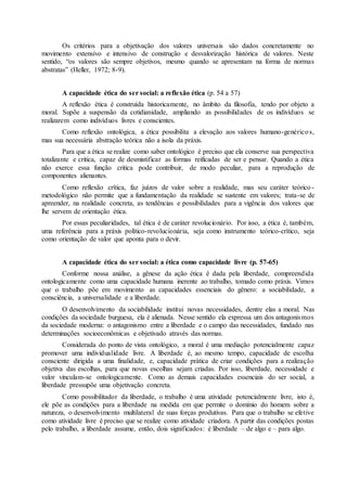 Os critérios para a objetivação dos valores universais são dados concretamente no 
movimento extensivo e intensivo de construção e desvalorização histórica de valores. Neste 
sentido, “os valores são sempre objetivos, mesmo quando se apresentam na forma de normas 
abstratas” (Heller, 1972; 8-9). 
A capacidade ética do ser social: a reflexão ética (p. 54 a 57) 
A reflexão ética é construída historicamente, no âmbito da filosofia, tendo por objeto a 
moral. Supõe a suspensão da cotidianidade, ampliando as possibilidades de os indivíduos se 
realizarem como indivíduos livres e conscientes. 
Como reflexão ontológica, a ética possibilita a elevação aos valores humano-genéricos, 
mas sua necessária abstração teórica não a isola da práxis. 
Para que a ética se realize como saber ontológico é preciso que ela conserve sua perspectiva 
totalizante e critica, capaz de desmistificar as formas reificadas de ser e pensar. Quando a ética 
não exerce essa função critica pode contribuir, de modo peculiar, para a reprodução de 
componentes alienantes. 
Como reflexão crítica, faz juízos de valor sobre a realidade, mas seu caráter teórico - 
metodológico não permite que a fundamentação da realidade se sustente em valores; trata-se de 
apreender, na realidade concreta, as tendências e possibilidades para a vigência dos valores que 
lhe servem de orientação ética. 
Por essas peculiaridades, tal ética é de caráter revolucionário. Por isso, a ética é, também, 
uma referência para a práxis político-revolucionária, seja como instrumento teórico-crítico, seja 
como orientação de valor que aponta para o devir. 
A capacidade ética do ser social: a ética como capacidade livre (p. 57-65) 
Conforme nossa análise, a gênese da ação ética é dada pela liberdade, compreendida 
ontologicamente como uma capacidade humana inerente ao trabalho, tomado como práxis. Vimos 
que o trabalho põe em movimento as capacidades essenciais do gênero: a sociabilidade, a 
consciência, a universalidade e a liberdade. 
O desenvolvimento da sociabilidade institui novas necessidades, dentre elas a moral. Nas 
condições da sociedade burguesa, ela é alienada. Nesse sentido ela expressa um dos antagonismos 
da sociedade moderna: o antagonismo entre a liberdade e o campo das necessidades, fundado nas 
determinações socioeconômicas e objetivado através das normas. 
Considerada do ponto de vista ontológico, a moral é uma mediação potencialmente capaz 
promover uma individualidade livre. A liberdade é, ao mesmo tempo, capacidade de escolha 
consciente dirigida a uma finalidade, e, capacidade prática de criar condições para a realização 
objetiva das escolhas, para que novas escolhas sejam criadas. Por isso, liberdade, necessidade e 
valor vinculam-se ontologicamente. Como as demais capacidades essenciais do ser social, a 
liberdade pressupõe uma objetivação concreta. 
Como possibilitador da liberdade, o trabalho é uma atividade potencialmente livre, isto é, 
ele põe as condições para a liberdade na medida em que permite o domínio do homem sobre a 
natureza, o desenvolvimento multilateral de suas forças produtivas. Para que o trabalho se efetive 
como atividade livre é preciso que se realize como atividade criadora. A partir das condições postas 
pelo trabalho, a liberdade assume, então, dois significados: é liberdade – de algo e – para algo. 
 
