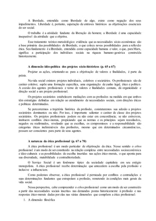 A liberdade, entendida como liberdade de algo, existe como negação dos seus 
impedimentos. Liberdade é, portanto, superação de entraves históricos as objetivações essenciais 
do ser social. 
O trabalho é a atividade fundante da liberação do homem; a liberdade é uma capacidade 
inseparável da atividade que a objetiva. 
Esse tratamento teórico-metodológico evidência que as necessidades sócio-econômicas são 
a base primária das possibilidades de liberdade, o que coloca novas possibilidades para a reflexão 
ética. Seu fundamento é a liberdade, entendida como capacidade humana e valor, o que, para Marx, 
significa a participação dos indivíduos sociais na riqueza humano-genérica construída 
historicamente. 
A dimensão idéo-política dos projetos sócio-históricos (p. 65 a 67) 
Projetar as ações, orientando-as para a objetivação de valores e finalidades, é parte da 
práxis. 
Na vida social existem projetos individuais, coletivos e societários. Os profissionais são de 
caráter coletivo; supõe uma formação específica, uma organização de cunho legal, ético e político. 
A coesão dos agentes profissionais e torno de valores e finalidades comuns, dá organicidade e 
direção social a um projeto profissional. 
Os projetos societários estabelecem mediações com as profissões na medida em que ambos 
têm estratégias definidas em relação ao atendimento de necessidades sociais, com direções éticas 
e políticas determinadas. 
Se percorrermos a trajetória histórica da profissão, constataremos sua adesão a projetos 
societários dominantes ou não. Por isso, é importante salientar o caráter de classe dos projetos 
societários. Os projetos profissionais podem ou não estar em concordância; se não estiverem, 
instituem conflitos ético-morais, propiciando que as normas e os princípios sejam reavaliados, 
negados ou reafirmados, revelando que as escolhas, os compromissos e a responsabilidade são 
categorias éticas inelimináveis das profissões, mesmo que em determinados circunstânc ias, 
possam ser conscientes para parte de seus agentes. 
A natureza da ética profissional (p. 67 a 70) 
A ética profissional é um modo particular de objetivação da ética. Nesse sentido o ethos 
profissional é um modo de ser constituído na relação complexa entre necessidades socioeconômica 
e ídeo-culturais e as possibilidades de escolha inseridas nas ações ético-morais, o que aponta para 
sua diversidade, mutabilidade e contraditoriedade. 
O Serviço Social é um fenômeno típico da sociedade capitalista em seu estágio 
monopolista. A ética profissional recebe determinação que antecedem a escolha pela profissão e 
inclusive a influenciam. 
Como podemos observar, a ética profissional é permeada por conflitos e contradições e 
suas determinações fundantes que extrapolam a profissão, remetendo às condições mais gerais da 
vida social. 
Nessa perspectiva, cabe compreender o ethos profissional como um modo de ser construído 
a partir das necessidades sociais inscritas nas demandas postas historicamente à profissão e nas 
respostas ético-morais dadas por elas nas várias dimensões que compõem a ética profissional: 
1. A dimensão filosófica 
 