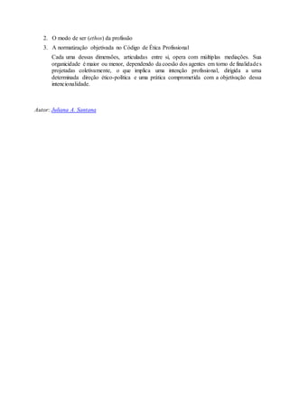 2. O modo de ser (ethos) da profissão 
3. A normatização objetivada no Código de Ética Profissional 
Cada uma dessas dimensões, articuladas entre si, opera com múltiplas mediações. Sua 
organicidade é maior ou menor, dependendo da coesão dos agentes em torno de finalidade s 
projetadas coletivamente, o que implica uma intenção profissional, dirigida a uma 
determinada direção ético-política e uma prática comprometida com a objetivação dessa 
intencionalidade. 
Autor: Juliana A. Santana 
