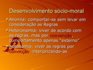 Desenvolvimento sócio-moral Anomia: comportar-se sem levar em consideração as Regras Heteronomia: viver de acordo com as regras, mas por  convenção , comportamento apenas “externo” Autonomia: viver as regras por  convicção , interiorizando-as 
