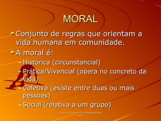 MORAL Conjunto de regras que orientam a vida humana em comunidade. A moral é: Histórica (circunstancial) Prática / Vivencial (opera no concreto da vida) Coletiva (existe entre duas ou mais pessoas) Social (relativa a um grupo) Leonides Justiniano - Ética e Responsabilidade Social 