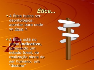 Ética...  A Ética busca ser deontológica: apontar para onde se  deve  ir. A Ética está no plano  indicativo , almejando um estado Ideal, de realização plena do ser humano: um “destino” 