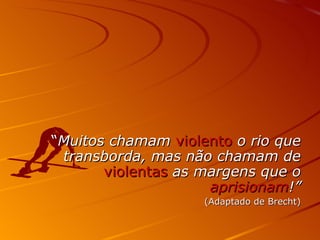 “ Muitos chamam  violento  o rio que transborda, mas não chamam de  violentas  as margens que o  aprisionam !” (Adaptado de Brecht) 