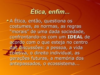 Ética, enfim... A Ética, então, questiona os costumes, as normas, as regras “morais” de uma dada sociedade, confrontando-os com um  IDEAL  de acordo com o que esteja no centro das discussões: a pessoa, a vida coletiva, o direito individual, as gerações futuras, a memória dos antepassados, o ecossistema... 