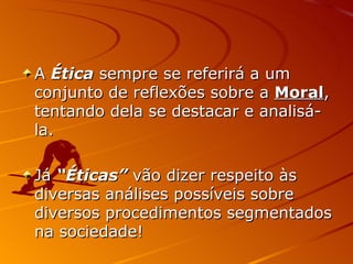 A  Ética  sempre se referirá a um conjunto de reflexões sobre a  Moral , tentando dela se destacar e analisá-la. Já  “Éticas”  vão dizer respeito às diversas análises possíveis sobre diversos procedimentos segmentados na sociedade! 
