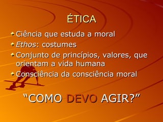 ÉTICA Ciência que estuda a moral Ethos : costumes Conjunto de princípios, valores, que orientam a vida humana Consciência da consciência moral “ COMO  DEVO  AGIR?” 