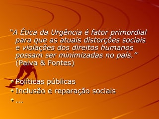 “ A Ética da Urgência é fator primordial para que as atuais distorções sociais e violações dos direitos humanos possam ser minimizadas no país.”  (Paiva & Fontes) Políticas públicas Inclusão e reparação sociais ... 
