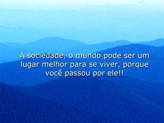 A sociedade, o mundo pode ser um lugar melhor para se viver, porque você passou por ele!! 