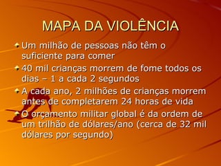 MAPA DA VIOLÊNCIA Um milhão de pessoas não têm o suficiente para comer 40 mil crianças morrem de fome todos os dias – 1 a cada 2 segundos A cada ano, 2 milhões de crianças morrem antes de completarem 24 horas de vida O orçamento militar global é da ordem de um trilhão de dólares/ano (cerca de 32 mil dólares por segundo) 