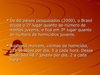De 60 países pesquisados (2000), o Brasil ocupa o 2º lugar quanto ao número de mortes juvenis, e fica em 3º lugar quanto ao número de homicídios juvenis.  No Brasil morrem, vítimas de homicídio, 126 pessoas por dia, 5 a cada hora. Desse total, são 48,7 jovens por dia, 2 a cada hora!! 
