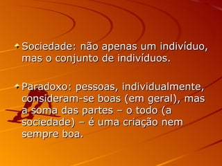 Sociedade: não apenas um indivíduo, mas o conjunto de indivíduos. Paradoxo: pessoas, individualmente, consideram-se boas (em geral), mas a soma das partes – o todo (a sociedade) – é uma criação nem sempre boa. 