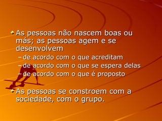 As pessoas não nascem boas ou más; as pessoas agem e se desenvolvem de acordo com o que acreditam de acordo com o que se espera delas de acordo com o que é proposto As pessoas se constroem com a sociedade, com o grupo. 