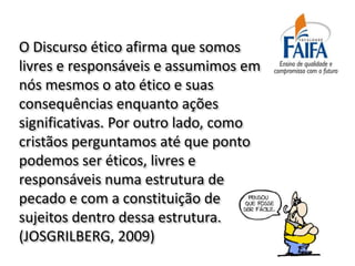 O Discurso ético afirma que somos
livres e responsáveis e assumimos em
nós mesmos o ato ético e suas
consequências enquanto ações
significativas. Por outro lado, como
cristãos perguntamos até que ponto
podemos ser éticos, livres e
responsáveis numa estrutura de
pecado e com a constituição de
sujeitos dentro dessa estrutura.
(JOSGRILBERG, 2009)
 