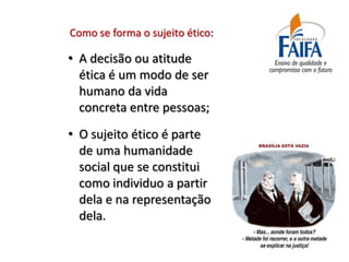 Como se forma o sujeito ético:

• A decisão ou atitude
  ética é um modo de ser
  humano da vida
  concreta entre pessoas;
• O sujeito ético é parte
  de uma humanidade
  social que se constitui
  como individuo a partir
  dela e na representação
  dela.
 