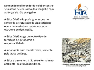 No mundo real (mundo-da-vida) encontra-
se a arena de confronto do evangelho com
as forças do não evangelho.

A ética Cristã não pode ignorar que no
centro da estruturação da vida cotidiana
opera uma estrutura de pecado, uma
estrutura de dominação.

A ética Cristã exige um outro tipo de
formação de autonomia e
responsabilidade.

A autonomia num mundo caído, somente
pela graça de Deus.

A ética e o sujeito cristão só se formam no
ambiente da gratuidade divina.
 