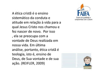A ética cristã é o ensino
sistemático da conduta e
atitude em relação à vida para a
qual Jesus Cristo nos chamou e
fez nascer de novo. Por isso
, ela se preocupa com a
vontade de Deus realizada em
nossa vida. Em última
análise, portanto, ética cristã é
teologia, isto é, ensino de
Deus, de Sua vontade e de sua
ação. (REIFLER, 2009)
 