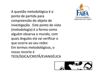 A questão metodológica é o
ponto de partida para
compreensão do objeto de
investigação. Este ponto de vista
(metodologia) é a forma como
alguém observa o mundo, com
quais ângulos ela vai verificar o
que ocorre ao seu redor.
Em termos metodológicos, o
nosso recorte é
TEOLÓGICA/CRISTÃ/EVANGÉLICA
 