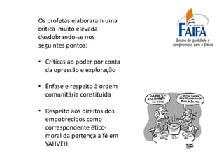 Os profetas elaboraram uma
crítica muito elevada
desdobrando-se nos
seguintes pontos:

• Críticas ao poder por conta
  da opressão e exploração

• Ênfase e respeito à ordem
  comunitária constituída

• Respeito aos direitos dos
  empobrecidos como
  correspondente ético-
  moral da pertença a fé em
  YAHVEH.
 