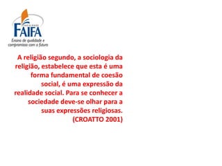 A religião segundo, a sociologia da
religião, estabelece que esta é uma
      forma fundamental de coesão
          social, é uma expressão da
realidade social. Para se conhecer a
     sociedade deve-se olhar para a
          suas expressões religiosas.
                     (CROATTO 2001)
 