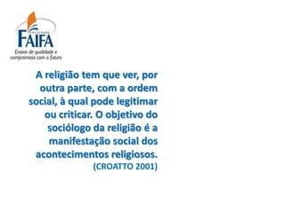 A religião tem que ver, por
  outra parte, com a ordem
social, à qual pode legitimar
   ou criticar. O objetivo do
    sociólogo da religião é a
    manifestação social dos
 acontecimentos religiosos.
              (CROATTO 2001)
 
