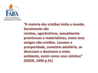 “A maioria dos cristãos imita o mundo.
Geralmente são
racistas, egocêntricos, sexualmente
promíscuos e materialistas, como seus
amigos não-cristãos. Louvam a
prosperidade, cometem adultério, se
divorciam e destroem o meio
ambiente, assim como seus vizinhos”
(SIDER, 1999 p.31)
 