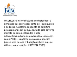 O contexto histórico ajuda a compreender a
dimensão das exortações tanto de Tiago quanto
a de Lucas. A violenta conquista da palestina
pelos romanos em 63 a.C., seguida pelo governo
indireto da casa de Herodes e pela
administração direta de governadores romanos
como Pilatos, significou para os camponeses
judeus uma pesada tributação de bem mais de
40% de sua produção. (FRESTON, 1999)
 