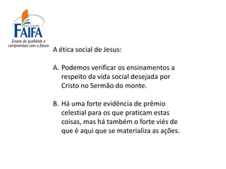 A ética social de Jesus:

A. Podemos verificar os ensinamentos a
   respeito da vida social desejada por
   Cristo no Sermão do monte.

B. Há uma forte evidência de prêmio
   celestial para os que praticam estas
   coisas, mas há também o forte viés de
   que é aqui que se materializa as ações.
 