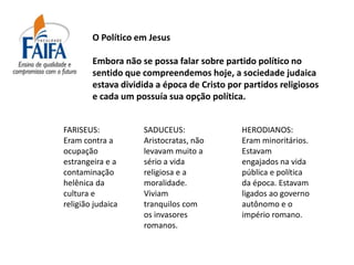 O Político em Jesus

        Embora não se possa falar sobre partido político no
        sentido que compreendemos hoje, a sociedade judaica
        estava dividida a época de Cristo por partidos religiosos
        e cada um possuía sua opção política.


FARISEUS:           SADUCEUS:                HERODIANOS:
Eram contra a       Aristocratas, não        Eram minoritários.
ocupação            levavam muito a          Estavam
estrangeira e a     sério a vida             engajados na vida
contaminação        religiosa e a            pública e política
helênica da         moralidade.              da época. Estavam
cultura e           Viviam                   ligados ao governo
religião judaica    tranquilos com           autônomo e o
                    os invasores             império romano.
                    romanos.
 