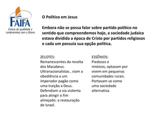 O Político em Jesus

 Embora não se possa falar sobre partido político no
 sentido que compreendemos hoje, a sociedade judaica
 estava dividida a época de Cristo por partidos religiosos
 e cada um possuía sua opção política.

ZELOTES:                      ESSÊNIOS:
Remanescentes da revolta      Piedosos e
dos Macabeus.                 místicos, optavam por
Ultranacionalistas , viam a   vivem em pequenas
obediência a um               comunidades rurais.
imperador pagão como          Portavam-se como
uma traição a Deus.           uma sociedade
Defendiam a via violenta      alternativa.
para atingir o fim
almejado: a restauração
de Israel.
 