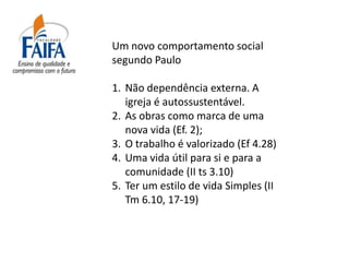 Um novo comportamento social
segundo Paulo

1. Não dependência externa. A
   igreja é autossustentável.
2. As obras como marca de uma
   nova vida (Ef. 2);
3. O trabalho é valorizado (Ef 4.28)
4. Uma vida útil para si e para a
   comunidade (II ts 3.10)
5. Ter um estilo de vida Simples (II
   Tm 6.10, 17-19)
 