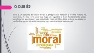 Ética é um conjunto de valores morais e princípios que norteiam a conduta humana na
sociedade. A ética seve para que haja um equilíbrio e bom funcionamento social,
possibilitando que ninguém saia prejudicado. Neste sentido a ética, embora não possa ser
confundida com as leis, está relacionada com o sentimento de justiça social.
 