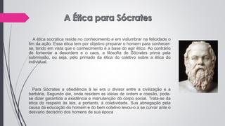A ética socrática reside no conhecimento e em vislumbrar na felicidade o
fim da ação. Essa ética tem por objetivo preparar o homem para conhecer-
se, tendo em vista que o conhecimento é a base do agir ético. Ao contrário
de fomentar a desordem e o caos, a filosofia de Sócrates prima pela
submissão, ou seja, pelo primado da ética do coletivo sobre a ética do
individual.
Para Sócrates a obediência à lei era o divisor entre a civilização e a
barbárie. Segundo ele, onde residem as ideias de ordem e coesão, pode-
se dizer garantida a existência e manutenção do corpo social. Trata-se da
ética do respeito às leis, e portanto, à coletividade. Sua abnegação pela
causa da educação do homem e do bem coletivo levou-o a se curvar ante o
desvario decisório dos homens de sua época
 