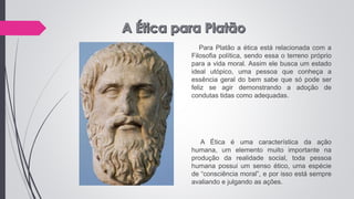 Para Platão a ética está relacionada com a
Filosofia política, sendo essa o terreno próprio
para a vida moral. Assim ele busca um estado
ideal utópico, uma pessoa que conheça a
essência geral do bem sabe que só pode ser
feliz se agir demonstrando a adoção de
condutas tidas como adequadas.
A Ética é uma característica da ação
humana, um elemento muito importante na
produção da realidade social, toda pessoa
humana possui um senso ético, uma espécie
de “consciência moral”, e por isso está sempre
avaliando e julgando as ações.
 