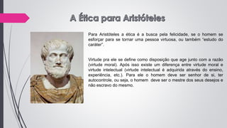 Para Aristóteles a ética é a busca pela felicidade, se o homem se
esforçar para se tornar uma pessoa virtuosa, ou também “estudo do
caráter”.
Virtude pra ele se define como disposição que age junto com a razão
(virtude moral). Após isso existe um diferença entre virtude moral e
virtude intelectual (virtude intelectual é adquirida através do ensino,
experiência, etc.). Para ele o homem deve ser senhor de si, ter
autocontrole, ou seja, o homem deve ser o mestre dos seus desejos e
não escravo do mesmo.
 