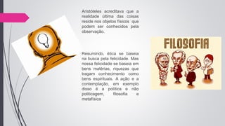 Aristóteles acreditava que a
realidade última das coisas
reside nos objetos físicos que
podem ser conhecidos pela
observação.
Resumindo, ética se baseia
na busca pela felicidade. Mas
nossa felicidade se baseia em
bens matérias, riquezas que
tragam conhecimento como
bens espirituais. A ação e a
contemplação, em exemplo
disso é a política e não
politicagem, filosofia e
metafísica
 