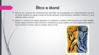  Ética é um conjunto de conhecimentos extraídos da investigação do comportamento humano
ao tentar explicar as regras morais de forma racional, fundamentada, científica e teórica. É uma
reflexão sobre a moral.
 Moral é o conjunto de regras aplicadas no cotidiano e usadas continuamente por cada cidadão.
Essas regras orientam cada indivíduo, norteando as suas ações e os seus julgamentos sobre o
que é moral ou imoral, certo ou errado, bom ou mal.
 