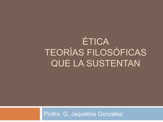 ÉTICA
TEORÍAS FILOSÓFICAS
QUE LA SUSTENTAN
Profra. G. Jaqueline Gonzélez
 