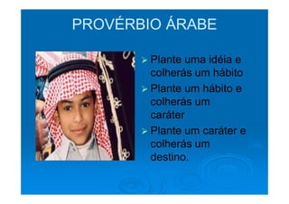 PROVÉRBIO ÁRABE

        Plante uma idéia e
        colherás um hábito
        Plante um hábito e
        colherás um
        caráter
        Plante um caráter e
        colherás um
        destino.
 