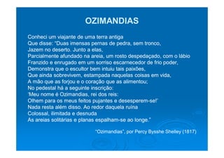 OZIMANDIAS
Conheci um viajante de uma terra antiga
Que disse: “Duas imensas pernas de pedra, sem tronco,
Jazem no deserto. Junto a elas,
Parcialmente afundado na areia, um rosto despedaçado, com o lábio
Franzido e enrugado em um sorriso escarnecedor de frio poder,
Demonstra que o escultor bem intuiu tais paixões,
Que ainda sobrevivem, estampada naquelas coisas em vida,
A mão que as forjou e o coração que as alimentou;
No pedestal há a seguinte inscrição:
‘Meu nome é Ozimandias, rei dos reis:
Olhem para os meus feitos pujantes e desesperem-se!’
                                      desesperem-
Nada resta além disso. Ao redor daquela ruína
Colossal, ilimitada e desnuda
As areias solitárias e planas espalham-se ao longe.”
                              espalham-

                           “Ozimandias”, por Percy Bysshe Shelley (1817)
 
