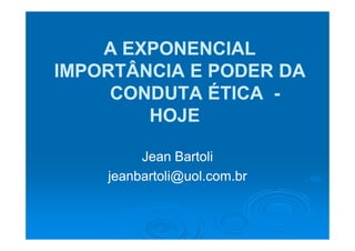 A EXPONENCIAL
IMPORTÂNCIA E PODER DA
     CONDUTA ÉTICA -
        HOJE

         Jean Bartoli
    jeanbartoli@uol.com.br
 