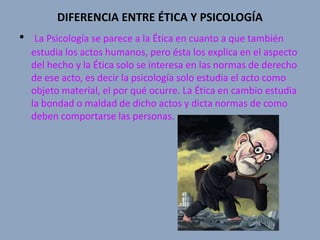 DIFERENCIA ENTRE ÉTICA Y PSICOLOGÍA
•    La Psicología se parece a la Ética en cuanto a que también
    estudia los actos humanos, pero ésta los explica en el aspecto
    del hecho y la Ética solo se interesa en las normas de derecho
    de ese acto, es decir la psicología solo estudia el acto como
    objeto material, el por qué ocurre. La Ética en cambio estudia
    la bondad o maldad de dicho actos y dicta normas de como
    deben comportarse las personas.
 