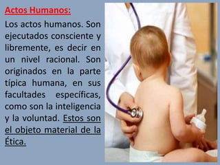 Actos Humanos:
Los actos humanos. Son
ejecutados consciente y
libremente, es decir en
un nivel racional. Son
originados en la parte
típica humana, en sus
facultades específicas,
como son la inteligencia
y la voluntad. Estos son
el objeto material de la
Ética.
 