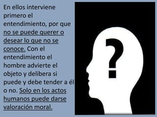 En ellos interviene
primero el
entendimiento, por que
no se puede querer o
desear lo que no se
conoce. Con el
entendimiento el
hombre advierte el
objeto y delibera si
puede y debe tender a él
o no. Solo en los actos
humanos puede darse
valoración moral.
 