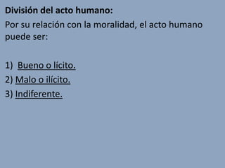 División del acto humano:
Por su relación con la moralidad, el acto humano
puede ser:

1) Bueno o lícito.
2) Malo o ilícito.
3) Indiferente.
 