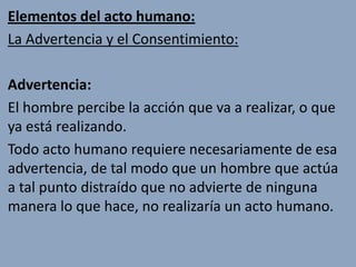 Elementos del acto humano:
La Advertencia y el Consentimiento:

Advertencia:
El hombre percibe la acción que va a realizar, o que
ya está realizando.
Todo acto humano requiere necesariamente de esa
advertencia, de tal modo que un hombre que actúa
a tal punto distraído que no advierte de ninguna
manera lo que hace, no realizaría un acto humano.
 