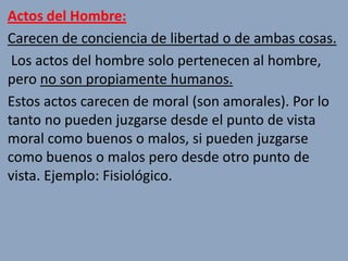 Actos del Hombre:
Carecen de conciencia de libertad o de ambas cosas.
 Los actos del hombre solo pertenecen al hombre,
pero no son propiamente humanos.
Estos actos carecen de moral (son amorales). Por lo
tanto no pueden juzgarse desde el punto de vista
moral como buenos o malos, si pueden juzgarse
como buenos o malos pero desde otro punto de
vista. Ejemplo: Fisiológico.
 